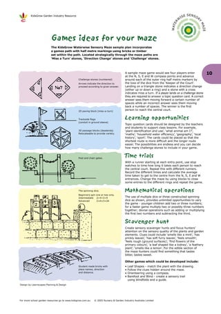 KidsGrow Garden Industry Resource                                                                                                E SENSO
                                                                                                                                     IS             R
                                                                                                                                 W




                                                                                                                                                    Y
                                                                                                                           R E




                                                                                                                                                        MA
                                                                                                                         WAT




                                                                                                                                                        ZE
                          Games ideas for your maze
                          The KidsGrow Waterwise Sensory Maze sample plan incorporates
                          a games path with half metre markings using bricks or timber
                          set within the path. Located strategically through the maze paths are
                          ‘Miss a Turn’ stones, ‘Direction Change’ stones and ‘Challenge’ stones.




                                                                                      A sample maze game would see four players enter                        10
                                                                                      at the N, S, E and W compass points and advance
                                                Challenge stones (numbered)           around each of the outer ring half metre markers by
                                                Arrows indicate the direction to      the toss of the dice from the ‘Keeper of the Court’.
                                                proceed according to given answer.    Landing on a triangle stone indicates a direction change
                                                                                      (either up or down a ring) and a stone with a cross
                                                                                      indicates miss a turn. If a player lands on a challenge stone
                                                                                      they are required to answer a topic question card. A correct
                                                                                      answer sees them moving forward a certain number of
                                                                                      spaces while an incorrect answer sees them moving
                                                                                      back a number of spaces. The winner is the first
                                                2D paving block (miss-a-turn)
                                                                                      person to reach the central court.


                                                Trackside flags                       Learning opportunities
                                                (conduit in ground sleeve)
                                                                                      Topic question cards should be designed by the teachers
                                                                                      and students to support class lessons. For example,
                                                3D passage blocks (deadends)          ‘plant identification and use’, ‘what animal am I?’,
                                                Relocateable to provide variety.      ‘maths’, ‘household water efficiency’, ‘geography’, ‘local
                                                                                      history’, ‘sport’. The cards could be placed so that the
                                                                                      shortest route is more difficult and the longer route
                                                                                      easier. The possibilities are endless and you can decide
                                                                                      how many challenge stones to include in your game.


                                                Post and chain gates.
                                                                                      Time trials
                                                                                      With a runner starting at each entry point, use stop
                                                                                      watches to time how long it takes each person to reach
                                                                                      the central court. Repeat this with different runners.
                                                                                      Record the different times and calculate the average
                                                                                      time taken to get to the centre from the N, S, E and W
                                                                                      entrances. Change the maze by using blocks to close
                                                                                      some entries to the different rings and repeat the game.

                                                The spinning dice.                    Mathematical operations
                                                Beginners spin one or two only.
                                                Intermediate 2+4+3=9                  The use of multiple dice or three constructed spinning
                                                Advanced       2 x4 x3=24             dice as shown, provides unlimited opportunities to vary
                                                                                      the game - younger children add two or three numbers;
                                                                                      for a faster game multiply two or possibly three numbers
                                                                                      together; devise operations such as adding or multiplying
                                                                                      the first two numbers and subtracting the third.


                                                                                      Scavenger hunt
                                                                                      Create sensory scavenger hunts and focus hunters’
                                                                                      attention on the sensory quality of the plants and garden
                                                                                      elements. Clues could include ‘smells like a mint’, ‘has
                                                                                      prickly leaves’, ‘has soft furry leaves’, ‘feels smooth’,
                                                                                      ‘feels rough (ground surfaces)’, ‘find flowers of the
                                                                                      primary colours’, ‘a leaf shaped like a kidney’, ‘a feathery
                                                                                      plant’, ‘smells like a lemon’. For the edible section of
                                                                                      the maze hunters could find something that tastes
                                                                                      bitter, tastes sweet.

                                                                                      Other games which could be developed include:
                                                Student made bricks with              •   Leaf Shapes - match the plant with the drawing.
                                                place names, direction                •   Follow the clues hidden around the maze.
                                                and distance.                         •   Orienteering using a compass.
                                                                                      •   Barefoot and Blind - create a sensory trail
                                                                                          using blindfolds and a guide.
Design by Learnscapes Planning & Design




For more school garden resources go to www.kidsgrow.com.au   © 2005 Nursery & Garden Industry Australia Limited
 