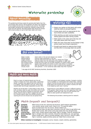 KidsGrow Garden Industry Resource                                                                                                E SENSO
                                                                                                                                    IS             R
                                                                                                                                W




                                                                                                                                                   Y
                                                                                                                          R E




                                                                                                                                                       MA
                                                                                                                        WAT
                                        Waterwise gardening




                                                                                                                                                       ZE
    About mounding
This gardening technique raises the growing bed higher than the
surrounding open ground. Mound gardens are able to be shaped to
                                                                                          Watering tips
fit any design and are easy to construct and care for. The design
discourages trampling and compacting, helping to keep the soil                           • Design your garden so that plants with similar
loose and well drained. Mounded garden beds should be formed                               watering needs are grouped together.
with a level surface on top to help retain water and mulch.                                                                                                 9
                                                                                         • Choose plants which are appropriate for the
                                                                                           local climate and water availability.
                                                                                         • When planting use water saving products like
                                                                                           wetting agents and water storing crystals.
                                                                                         • Water plants in the cooler part of the day and
                                                                                           only water plants when they need it.
                                                                                         • Water the roots of the plant not the foliage to help
                                                                                           prevent water loss through evaporation.
                                                                                         • Drought proof plants by watering them longer
                                                                                           and less often to encourage deep root growth.



                             Did you know?
                          Water crystals             retain water in the soil and release it as needed
                          Wetting agents             improve water penetration in the soil
                          Trigger nozzles            stop the water from the hose when you release the trigger
                          Rainwater diverter         redirects water from the downpipe to the garden or water tank
                          Soil-moisture sensor       probes the soil to give an accurate indication of a plant’s water needs
                          Drip irrigation line       applies water directly and evenly to plant roots where it is needed
                          Watering cans              with two handles and a screw on rose or nozzle are the easiest to use
                          Chunky mulch               with particles > 5 mm conserves water better than finer mulches*

                          * see page 64-65 ABC Gardening Australia, December 2005



   Mulch and more mulch

           Mulch is a layer of material placed over the soil                  There are organic and inorganic mulches. Inorganic mulches
           surface. It keeps soil moist, saves water, suppresses              such as pebbles or crushed glass don’t break down, whereas
           weeds, insulates roots against heat and cold and, if               organic mulches like pea straw or lucerne hay will eventually
           it is organic, adds nutrients to the soil. Using mulch             break down and nourish the soil. Organic mulches will need
           reduces water loss through evaporation by up to 70%.               to be topped up each year in spring.

           Mulches can be laid down 7-10cms deep or they can be               Experiment by using different mulches in different sections
           built up slowly, week by week. Be careful not to mulch             of the garden. Keep records over time regarding initial cost,
           too close to the stems of plants to avoid their stems              availability, break down rate, size of mulch particles and
           rotting. Recent trials by Yates* suggest that some                 effect on plant growth and replacement cost.
           fine mulches absorb water and actually prevent water
           reaching the soil and should only be spread thinly.                The following list provides a starting point for research.




                          Mulch (organic and inorganic)
                          Compost:             Adds humus to the soil, improves soil structure, good moisture penetration.
                          Pine bark:            Low nutrient, dense, acidic mulch. Slow to rot - it is good for paths.
                          Leaf litter:         Quick to break down into rich humus. Shred it before use.
                          Woodchips:           Long lasting but does not add many nutrients to the soil. Allow to age before use.
                          Pea straw:           Breaks down quickly. Will contain some peas seeds that may self germinate.
                          Lucerne hay:         Ideal mulch, usually without weed seeds. High in nitrogen. Good for strawberries.
                          Grass clippings:     High in nitrogen and other nutrients. Should be dried before use. Use sparingly.
                          Gravel:              Doesn’t break down. Used to provide drainage, colour and form. Good for paths.
                          Seaweed:             High in nutrients, rapidly enriches sandy soil. Wash first to remove salt.

                          Other mulches to investigate: newspaper, scoria, hessian, carpet underlay, geotextiles.

For more school garden resources go to www.kidsgrow.com.au   © 2005 Nursery & Garden Industry Australia Limited
 
