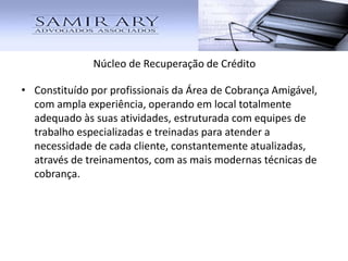 Núcleo de Recuperação de Crédito
• Constituído por profissionais da Área de Cobrança Amigável,
com ampla experiência, operando em local totalmente
adequado às suas atividades, estruturada com equipes de
trabalho especializadas e treinadas para atender a
necessidade de cada cliente, constantemente atualizadas,
através de treinamentos, com as mais modernas técnicas de
cobrança.
 