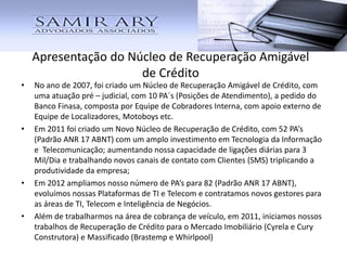 • No ano de 2007, foi criado um Núcleo de Recuperação Amigável de Crédito, com
uma atuação pré – judicial, com 10 PA´s (Posições de Atendimento), a pedido do
Banco Finasa, composta por Equipe de Cobradores Interna, com apoio externo de
Equipe de Localizadores, Motoboys etc.
• Em 2011 foi criado um Novo Núcleo de Recuperação de Crédito, com 52 PA’s
(Padrão ANR 17 ABNT) com um amplo investimento em Tecnologia da Informação
e Telecomunicação; aumentando nossa capacidade de ligações diárias para 3
Mil/Dia e trabalhando novos canais de contato com Clientes (SMS) triplicando a
produtividade da empresa;
• Em 2012 ampliamos nosso número de PA’s para 82 (Padrão ANR 17 ABNT),
evoluímos nossas Plataformas de TI e Telecom e contratamos novos gestores para
as áreas de TI, Telecom e Inteligência de Negócios.
• Além de trabalharmos na área de cobrança de veículo.
Apresentação do Núcleo de Recuperação Amigável
de Crédito
 