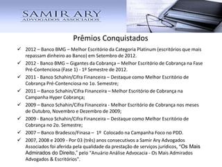 Prêmios Conquistados
 2012 – Banco BMG – Melhor Escritório da Categoria Platinum (escritórios que mais
repassam dinheiro ao Banco) em Setembro de 2012.
 2012 - Banco BMG – Gigantes da Cobrança – Melhor Escritório de Cobrança na Fase
Pré-Contenciosa (Fase 1) - 1º Semestre de 2012.
 2011 - Banco Schahin/Cifra Financeira – Destaque como Melhor Escritório de
Cobrança Pré-Contenciosa no 1o. Semestre;
 2011 – Banco Schahin/Cifra Financeira – Melhor Escritório de Cobrança na
Campanha Hyper Cobrança;
 2009 – Banco Schahin/Cifra Financeira - Melhor Escritório de Cobrança nos meses
de Outubro, Novembro e Dezembro de 2009;
 2009 - Banco Schahin/Cifra Financeira – Destaque como Melhor Escritório de
Cobrança no 2o. Semestre;
 2007 – Banco Bradesco/Finasa – 1º Colocado na Campanha Foco no PDD.
 2007, 2008 e 2009 - Por 03 (três) anos consecutivos a Samir Ary Advogados
Associados foi aferida pela qualidade da prestação de serviços jurídicos, “Os Mais
Admirados do Direito,” pelo "Anuário Análise Advocacia - Os Mais Admirados
Advogados & Escritórios".
 