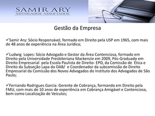 Gestão da Empresa
Samir Ary: Sócio Responsável, formado em Direito pela USP em 1965, com mais
de 48 anos de experiência na Área Jurídica;
Ludwig Lopes: Sócio Advogado e Gestor da Área Contenciosa, formado em
Direito pela Universidade Presbiteriana Mackenzie em 2009, Pós-Graduado em
Direito Empresarial pela Escola Paulista de Direito- EPD, da Comissão de Ética e
Direito da Subseção Lapa da OAB/ e Coordenador da subcomissão de Direito
Empresarial da Comissão dos Novos Advogados do Instituto dos Advogados de São
Paulo;
Fernando Rodrigues Garcia: Gerente de Cobrança, formando em Direito pela
FMU, com mais de 10 anos de experiência em Cobrança Amigável e Contenciosa,
bem como Localização de Veículos;
 
