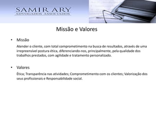 • Missão
Atender o cliente, com total comprometimento na busca de resultados, através de uma
irrepreensível postura ética, diferenciando-nos, principalmente, pela qualidade dos
trabalhos prestados, com agilidade e tratamento personalizado.
• Valores
Ética; Transparência nas atividades; Comprometimento com os clientes; Valorização dos
seus profissionais e Responsabilidade social.
Missão e Valores
 