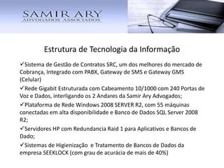 Estrutura de Tecnologia da Informação
Sistema de Gestão de Contratos SRC, um dos melhores do mercado de
Cobrança, Integrado com PABX, Gateway de SMS e Gateway GMS
(Celular)
Rede Gigabit Estruturada com Cabeamento 10/1000 com 240 Portas de
Voz e Dados, interligando os 2 Andares da Samir Ary Advogados;
Plataforma de Rede Windows 2008 SERVER R2, com 55 máquinas
conectadas em alta disponibilidade e Banco de Dados SQL Server 2008
R2;
Servidores HP com Redundancia Raid 1 para Aplicativos e Bancos de
Dado;
Sistemas de Higienização e Tratamento de Bancos de Dados da
empresa SEEKLOCK (com grau de acurácia de mais de 40%)
 