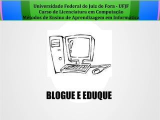 Universidade Federal de Juiz de Fora - UFJF
Curso de Licenciatura em Computação
Métodos de Ensino de Aprendizagem em Informática
BLOGUE E EDUQUE
 