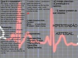 Qual é o tratamento ?
Para alguns, uma dieta com pouco sal
e sem gordura, além da mudança de
hábitos de vida ,deixar de fumar,
ingerir menos álcool, fazer exercícios
e emagrecer) são suficientes par
manter a pressão controlada. Outros,
porém, necessitam de medicamentos.
Mas só o médico pode estabelecer o
tipo de hipertensão, avaliar o estado
dos órgãos alvo da doença e
prescrever o tratamento indicado.,.
Prevenção :
*Alimentação de forma adequada :
preferir frutas,verduras ,
cereais,carnes brancas , sem pele e
sem gordura..
*Fazer exercícios regulamente , com
duração de 30 a 40 minutos no
mínimo três vezes ao dia .
*Procurar relaxar , administrar
problemas do dia-a-dia com
atividades que dêem prazer .
*Reduzir o consumo de sal , não
exceder 5 grs. , ou uma colher de chá
, ao dia.
*Consultar o médico , anualmente e
seguir suas instruções .
*Fazer atividades que lhe faça feliz
, cantar , dançar , amar , sorrir .
*Envelhecer com saúde : aproveitar
cada fase da vida .
;D
Colégio Estadual Hilda
Carneiro
Série : 2° Ano Único
Professor : Eider Cunha
Componentes :
*Gabriele Silva
*Mariana Araújo
*Marta Souza
*Sara Silva
*Wilma Ferreira
O inimigo silencioso .
•A prevenção é o
caminho.
“ É melhor prevenir do
que remediar “
HIPERTENSÃO
ARTERIAL
 