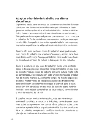 10
Adaptar o horário de trabalho aos ritmos
circadianos
O primeiro passo para uma vida de trabalho mais flexível é aceitar
que todos nós temos necessidades e desejos diferentes e dese-
jamos os melhores horários e locais de trabalho. As horas de tra-
balho devem caber nos vários ritmos circadianos do ser humano.
Nós podemos fazer o possível para os que acordam cedo comecem
a trabalhar às 7h da manhã e os que acordam tarde para começa-
rem às 10h. Isso poderia aumentar a produtividade nas empresas,
aumentar a qualidade de vida e diminuir afastamentos e estresse.
Quando são suas melhores horas de trabalho? Você pode mudar
suas horas de trabalho por uma hora? Às vezes, apenas meia hora
pode fazer a diferença. Suas possibilidades para mudar suas horas
de trabalho dependem da cultura e das regras do seu trabalho.
Como é a cultura em seu local de trabalho? Existe uma aceitação
social e de respeito pelas diferentes horas de trabalho em seu local
de trabalho? Alguns locais de trabalho têm uma cultura muito forte
de comparação, o que resulta em cada um sendo induzido a trabal-
har da mesma maneira e, ao mesmo tempo, no mesmo espaço de
trabalho. Muitas vezes, os vestígios da cultura de trabalho indu-
strial encontram-se na forma de colegas a falar um para o outro.
Existe um tom sarcástico em seu local de trabalho sobre horários
flexíveis? Você recebe comentários de seus colegas, se você deixar
o local de trabalho às 14:30?
É possível mudar a cultura de trabalho, mas isso leva tempo.
Você está convidado a contactar a B-Society, se você quiser saber
mais sobre este processo. Nós damos várias palestras sobre como
aumentar a produtividade e qualidade de vida dos funcionários no
local de trabalho, incorporando os diferentes ritmos circadianos ao
planejar os horários de trabalho e ambientes.
 