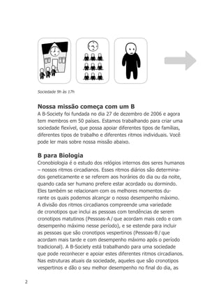 2
Nossa missão começa com um B
A B-Society foi fundada no dia 27 de dezembro de 2006 e agora
tem membros em 50 países. Estamos trabalhando para criar uma
sociedade flexível, que possa apoiar diferentes tipos de famílias,
diferentes tipos de trabalho e diferentes ritmos individuais. Você
pode ler mais sobre nossa missão abaixo.
B para Biologia
Cronobiologia é o estudo dos relógios internos dos seres humanos
– nossos ritmos circadianos. Esses ritmos diários são determina-
dos geneticamente e se referem aos horários do dia ou da noite,
quando cada ser humano prefere estar acordado ou dormindo.
Eles também se relacionam com os melhores momentos du-
rante os quais podemos alcançar o nosso desempenho máximo.
A divisão dos ritmos circadianos compreende uma variedade
de cronotipos que inclui as pessoas com tendências de serem
cronotipos matutinos (Pessoas-A / que acordam mais cedo e com
desempenho máximo nesse período), e se estende para incluir
as pessoas que são cronotipos vespertinos (Pessoas-B / que
acordam mais tarde e com desempenho máximo após o período
tradicional). A B-Society está trabalhando para uma sociedade
que pode reconhecer e apoiar estes diferentes ritmos circadianos.
Nas estruturas atuais da sociedade, aqueles que são cronotipos
vespertinos e dão o seu melhor desempenho no final do dia, as
Sociedade 9h às 17h
 