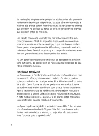 6
de realização, simplesmente porque os adolescentes são predomi-
nantemente cronotipos vespertinos. Estudos têm mostrado que a
maioria dos alunos obtém melhores notas ao participar de exames
que ocorrem no período da tarde do que ao participar de exames
que ocorrem antes do meio dia.
Um estudo norueguês realizado por Bjørn Bjorvatn mostra que,
começando aulas 9h30, às segundas-feiras, os alunos dormiram
uma hora a mais na noite de domingo, o que resultou em melhor
desempenho e tempo de reação. Além disso, um estudo realizado
pelo turco Senol Besoluk mostrou que o tempo de ensino e exames
tem um grande impacto no desempenho dos alunos.
Há um potencial inexplorado em deixar os adolescentes obterem
sono suficiente, de acordo com as necessidades biológicas do seu
ritmo circadiano natural.
Horários flexíveis
Na Dinamarca, a Escola Vorbasse introduziu horários flexíveis para
os alunos do sétimo, oitavo e nono período. Os alunos podem
optar por trabalhar em equipes entre 8h e 10h da manhã ou entre
14 e 16h. Desta forma, os alunos podem ser ensinados durante
os horários que melhor combinam com o seus ritmos circadianos.
Após a implementação de horários de aprendizagem flexíveis e
diferenciados, a Escola Vorbasse obteve resultados mensuráveis.
A nota média subiu de 6.1 para 6.7 e os alunos estão mais aten-
tos e motivados quando recebem treinamento.
No Egaa Ungdomshoejskole o superintendente Ulla Fisker mudou
o horário da reunião das 8h30 para 10h. Isto resultou em estu-
dantes mais acordados e alertas, ou seja, eles são estudantes
mais “prontos para o aprendizado”.
 