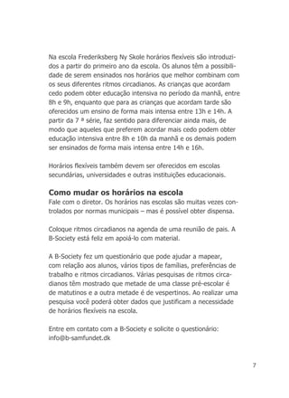 7
Na escola Frederiksberg Ny Skole horários flexíveis são introduzi-
dos a partir do primeiro ano da escola. Os alunos têm a possibili-
dade de serem ensinados nos horários que melhor combinam com
os seus diferentes ritmos circadianos. As crianças que acordam
cedo podem obter educação intensiva no período da manhã, entre
8h e 9h, enquanto que para as crianças que acordam tarde são
oferecidos um ensino de forma mais intensa entre 13h e 14h. A
partir da 7 ª série, faz sentido para diferenciar ainda mais, de
modo que aqueles que preferem acordar mais cedo podem obter
educação intensiva entre 8h e 10h da manhã e os demais podem
ser ensinados de forma mais intensa entre 14h e 16h.
Horários flexíveis também devem ser oferecidos em escolas
secundárias, universidades e outras instituições educacionais.
Como mudar os horários na escola
Fale com o diretor. Os horários nas escolas são muitas vezes con-
trolados por normas municipais – mas é possível obter dispensa.
Coloque ritmos circadianos na agenda de uma reunião de pais. A
B-Society está feliz em apoiá-lo com material.
A B-Society fez um questionário que pode ajudar a mapear,
com relação aos alunos, vários tipos de famílias, preferências de
trabalho e ritmos circadianos. Várias pesquisas de ritmos circa-
dianos têm mostrado que metade de uma classe pré-escolar é
de matutinos e a outra metade é de vespertinos. Ao realizar uma
pesquisa você poderá obter dados que justificam a necessidade
de horários flexíveis na escola.
Entre em contato com a B-Society e solicite o questionário:
info@b-samfundet.dk
 