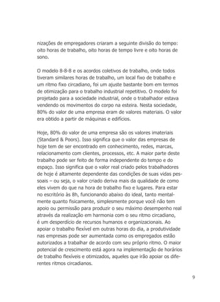 9
nizações de empregadores criaram a seguinte divisão do tempo:
oito horas de trabalho, oito horas de tempo livre e oito horas de
sono.
O modelo 8-8-8 e os acordos coletivos de trabalho, onde todos
tiveram similares horas de trabalho, um local fixo de trabalho e
um ritmo fixo circadiano, foi um ajuste bastante bom em termos
de otimização para o trabalho industrial repetitivo. O modelo foi
projetado para a sociedade industrial, onde o trabalhador estava
vendendo os movimentos do corpo na esteira. Nesta sociedade,
80% do valor de uma empresa eram de valores materiais. O valor
era obtido a partir de máquinas e edifícios.
Hoje, 80% do valor de uma empresa são os valores imateriais
(Standard & Poors). Isso significa que o valor das empresas de
hoje tem de ser encontrado em conhecimento, redes, marcas,
relacionamento com clientes, processos, etc. A maior parte deste
trabalho pode ser feito de forma independente do tempo e do
espaço. Isso significa que o valor real criado pelos trabalhadores
de hoje é altamente dependente das condições de suas vidas pes-
soais – ou seja, o valor criado deriva mais da qualidade de como
eles vivem do que na hora de trabalho fixo e lugares. Para estar
no escritório às 8h, funcionando abaixo do ideal, tanto mental-
mente quanto fisicamente, simplesmente porque você não tem
apoio ou permissão para produzir o seu máximo desempenho real
através da realização em harmonia com o seu ritmo circadiano,
é um desperdício de recursos humanos e organizacionais. Ao
apoiar o trabalho flexível em outras horas do dia, a produtividade
nas empresas pode ser aumentada como os empregados estão
autorizados a trabalhar de acordo com seu próprio ritmo. O maior
potencial de crescimento está agora na implementação de horários
de trabalho flexíveis e otimizados, aqueles que irão apoiar os dife-
rentes ritmos circadianos.
 
