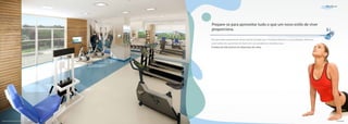 Boa Forma




                                          Prepare-se para aproveitar tudo o que um novo estilo de viver
                                          proporciona.

                                          Para aproveitar plenamente tantas opções de lazer que o empreendimento e sua localização oferecem,
                                          nada melhor do que entrar em forma em uma academia completa, a sua.
                                          A beleza da vida está em ter disposição de sobra.




Perspectiva Ilustrada do Fitness Center                                                                                                                Foto Ilustrativa
 