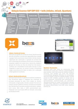 Solução Essence SAP ERP ECC + beXs (inSales, inCash, Quantum)
Planejamento do              Gestão de                                                                            Gestão de
Empreendimento              Suprimentos              Gestão de Obra                 Gestão de Vendas              Recebíveis                    Financeiro
 Orçamento                  Compras                   Controle de orçamento           Simulação de propostas     Gestão de contratos           Balanços (Societário / Fiscal)
 Biblioteca - Composições   Gestão de fornecedores    Versões de orçamento            Comparativo                Atualização monetária         Lucro imobiliário
 Banco de Modelos           Materiais e serviços      Planejado x realizado           (tabela x proposta)        Cessão de direitos
                                                                                                                                               Rateios / Distribuições
                                                                                                                 Antecipação
 Personalização             Gestão de contratos       Acompanhamento                  Virada de tabela                                         (por unidade construída)
                                                                                                                 Renegociações
 Planejamento               Gestão de materiais       Custos                          Espelho de vendas online                                 Análise de rentabilidade
                                                                                                                 Rescisão
 (Físico e Financeiro)      MRP consumo / previsão    Fluxo de Caixa por obra         Controle de reservas       Reconstituição: Posição       Gestão de custo
                                                                                                                 financeira-qualquer período   (land bank)
 Controle                   Controle de estoque       (Realizado / Compromissado)     Geração de minutas
                                                                                                                 Resíduos                      Fluxo de caixa
 (Fases / Consumos)         Medição de Serviços                                       Corretagem                 Simulação                     (banco, diário, mensal,
 Simulações                                                                                                      (Portal do Cliente)           aviso de tesouraria,
 Estrutura Analítica                                                                                             Apuração Societária            aviso compromissado,
 Curva ABC                                                                                                       (automática)                  transferência, mútuo)
                                                                                                                 Repasse                       DIMOB




    inSales - Gestão de Vendas
    Aplicação para gestão de vendas de imóveis. Esta ferramenta
    permite centralizar o controle das negociações das unidades
    e agregar todos os processos relacionados a vendas, desde a
    negociação até a aprovação e a geração do contrato final.
    Com a automação de processos críticos como a simulação de
    propostas, espelho de vendas online, reserva de unidades e
    geração de minutas, seu fluxo de vendas fica mais rápido e
    confiável, sem necessidade de execuções manuais. E como
    integração é nosso foco, ao concluir a venda, a ferramenta                               Quantum - Orçamentos
                                                                                             Aplicação para toda rotina de orçamentos. Essa
    integra automaticamente todos os dados com a aplicação                                   ferramenta foi criada para melhorar a produtividade de
    inCash (gestão de recebíveis).                                                           seus usuários, não só por causa da interface simples e
                                                                                             funcional, mas também por conta das diversas
                                                                                             funcionalidades agregadas: Biblioteca de composições,
    inCash - Gestão de Recebíveis                                                            banco de modelos, criação de múltiplas versões, controle
    Aplicação especializada em gestão de recebíveis imobiliários.                            preciso de EAP, múltiplos usuários em tempo real no
    Uma ferramenta segura e integrada que contempla os                                       mesmo orçamento, orçamentos para atendimento de
    principais processos do setor como cessão de direitos,                                   personalização, parametrização por pavimento,
                                                                                             alteração de preços em massa, multimoedas e idiomas,
    antecipação, renegociações, rescisão, posição financeira em
                                                                                             workflow nativo, segurança e rastreabilidade com perfil
    qualquer período, gestão de resíduos, funções de simulações                              de acessos diferenciados, Curva ABC nativa, relatórios
    para clientes finais, apuração societária automática, repasse,                           diversos, etc.
    entre outros. Além disso, é 100% parametrizável para
    integração com os principais ERPs do mercado, como todas
    as soluções do beXs.




                                                                                                                                                  SAP AWARD OF
                       +55 11 5181-6622                                                                                                           EXCELLENCE              2012
                       essence@essenceit.com | essenceit.com                                                                                      SATISFAÇÃO DE CLIENTES
 