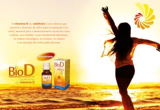 A vitamina D (ou calciferol) é uma vitamina que
promove a absorção de cálcio (após a exposição à luz 
solar), essencial para o desenvolvimento normal dos ossos 
e dentes, atua também, como recentemente descoberto,
no sistema imunológico, no coração, no cérebro
e na secreção de insulina pelo pâncreas.
 