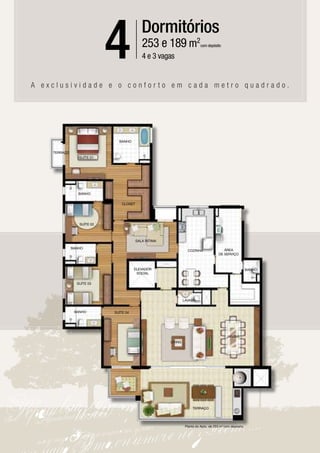 4               Dormitórios
                                            253 e 189 m2
                                            4 e 3 vagas
                                                                           com depósito




A exclusividade e o conforto em cada metro quadrado.




                              BANHO


    TERRAÇO
                 SUÍTE 01




                 BANHO


                                CLOSET




                 SUÍTE 02



                                         SALA ÍNTIMA

              BANHO                                                                      ÁREA
                                                                  COZINHA
                                                                                      DE SERVIÇO



                                       ELEVADOR                                                           BANHO
                                        SOCIAL

                SUÍTE 03



                                                                LAVABO


               BANHO        SUÍTE 04




                                                                                            JANTAR
                                                       LIVING




                                                                     TERRAÇO




                                                                 Planta do Apto. de 253 m2 com depósito
 