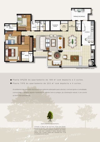 TERRAÇO DE SERVIÇO




                                                                                                                    BANHO
             DORMITÓRIO                                                 ELEVADOR                          DEP.
                                                                                             HALL
                                              LAVABO                     SOCIAL                        DE SERVIÇO
                               BANHO                                                        SOCIAL
BANHO


                                                                                                                                     COZINHA



 SUÍTE 02



                                                                                                        JANTAR
                                                                      LIVING
                    CLOSET




 SUÍTE 01

                     BANHO



                                                                                                  TERRAÇO




                                                                                                                    Planta do Apto. de 189 m2 com depósito




    Planta OPÇÃO do apar tamento de 189 m2 com depósito e 2 suítes.

    Planta TIPO do apartamento de 253 m2 com depósito e 4 suítes.


    Os ambientes dos apartamentos foram especialmente planejados para valorizar, com bom gosto e comodidade,

    a privacidade e também aqueles momentos de receber bem os amigos. Já a iluminação natural, é um convite

    ao bem-estar permanente.




                                                               O IPÊ
                                                Espécie presente no empreendimento.

                                  Conhecido no Brasil por ipê, pau-d’arco. Produz farta floração,
                                  que pode ser de várias cores, sendo por isso bastante ornamental,
                                  é dotado de lenho muitíssimo resistente à putrefação. Sua madeira,
                                  ainda, é muito dura e resistente. É branca, levemente rosada,
                                  uniforme, leve e durável, própria para marcenaria fina. O ipê
                                  é considerado árvore nacional.
 
