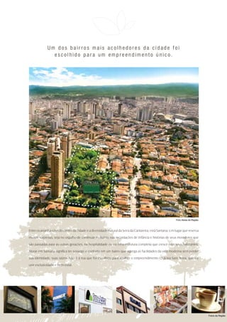 Um dos bairros mais acolhedores da cidade foi
               escolhido para um empreendimento único.




                                                                                                           Foto Aérea da Região



Entre os arranha-céus do centro da cidade e a diversidade natural da Serra da Cantareira, está Santana. Um lugar que reserva

muitas surpresas, seja no orgulho de continuar no bairro, nas recordações de infância e histórias de seus moradores que

são passadas para as outras gerações, na hospitalidade ou na infra-estrutura completa que cresce com seus habitantes.

Morar em Santana significa ter sossego e conforto em um bairro que agrega as facilidades da vida moderna sem perder

sua identidade, suas raízes. Não é à toa que foi escolhido para acolher o empreendimento Chácara Sant´Anna, que vai

unir exclusividade e bem-estar.




                                                                                                                                  Fotos da Região
 