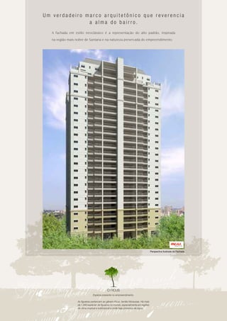 Um verdadeiro marco arquitetônico que reverencia
               a alma do bairro.
   A fachada em estilo neoclássico é a representação do alto padrão, inspirada

   na região mais nobre de Santana e na natureza preservada do empreendimento.




                                                                                       Perspectiva Ilustrada da Fachada




                                             O FICUS
                                Espécie presente no empreendimento.

                   As figueiras pertencem ao gênero Ficus, família Moraceae. Há mais
                   de 1.000 espécies de figueiras no mundo, especialmente em regiões
                   de clima tropical e subtropical e onde haja presença de água.
 