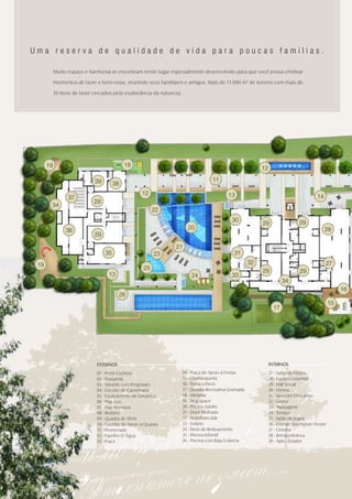 Uma reserva de qualidade de vida para poucas famílias.

           Muito espaço e harmonia se encontram neste lugar especialmente desenvolvido para que você possa celebrar

           momentos de lazer e bem-estar, reunindo seus familiares e amigos. Mais de 11.000 m2 de terreno com mais de

           30 itens de lazer cercados pela exuberância da natureza.




      19                                    18
                                                                                                            12

                             39                                                     11
                                       38
                                                   12                                       13
                 37                                                                                                                    14
                            29
       34
                                                         22
                                                                                              30                               29
                                                                                                            29
                36                                                      20                                                                  28
                             29

                                                                21
                                  35                     23                                    31

 19                                                                                                    32                                   27
                                                    25                                                      29                 29
                                   13                                     24                  33
                                                                                                                        34
                                                                                                                                                    16
                                         26
                                                                                                                                               15
                                                                                                                   17




                              EXTERNOS                                                                           INTERNOS
                              01 - Porte Cochere                      14 - Praça de Apoio à Festas               27 - Salão de Festas
                              02 - Passarela                          15 - Churrasqueira                         28 - Espaço Gourmet
                              03 - Mirante com Pergolado              16 - Terraço/Deck                          29 - Hall Social
                              04 - Circuito de Caminhada              17 - Quadra Recreativa Gramada             30 - Fitness
                              05 - Equipamento de Ginástica           18 - Miniplay                              31 - Spa com Descanso
                              06 - Play Zoo                           19 - Dog Space                             32 - Sauna
                              07 - Play Aventura                      20 - Piscina Adulto                        33 - Massagem
                              08 - Redário                            21 - Deck Molhado                          34 - Terraço
                              09 - Quadra de Tênis                    22 - Arquibancada                          35 - Salão de Jogos
                              10 - Gazebo de Apoio à Quadra           23 - Solário                               36 - Lounge Jovem/Lan House
                              11 - Promenade                          24 - Deck de Relaxamento                   37 - Cinema
                              12 - Espelho D´Água                     25 - Piscina Infantil                      38 - Brinquedoteca
                              13 - Praça                              26 - Piscina com Raia Coberta              39 - Apto. Zelador
 