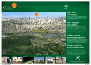 Novos ares?
    expo Imigrantes                            Parque do estado   Moema         Ibirapuera               Jardim           Rod. Imigrantes                  saúde
                                                                                                         Botânico                                                                  Entre no Clima.
                                                                                                                                                                                   Mais uma vez a eZteC usa de toda a sua experiência e cria um proje-
                                                                                                                                                                                   to diferenciado numa das regiões mais atraentes de são Paulo. Aqui,
                                                                                                                                                                                   qualidade de vida, sossego, tranqüilidade e conforto se confundem
                                                                                                                                                                                   com o lazer mais completo do bairro.




                                                                                                                                                                                   Novos pulmões?
                                                                                                                                                                                   Entre no Clima.
                                                                                                                                                                                   Clima Bothanico tem uma localização absolutamente privilegiada.
                                                                                                                                                                                   Pertinho do Parque do estado, Jardim Zoológico e Jardim Botânico.
                                                                                                                                                                                   estar de frente para estes 3 ícones do bem-estar, é uma grande
                                                                                                                                                                                   e considerável vantagem. Você vai viver dentro de um dos principais
                                                                                                                                                                                   pulmões da cidade, tendo como exclusividade toda a exuberância
                                                                                                                                                                                   da natureza. Aliás, nunca houve um nome tão aproriado e tão fiel
                                                                                                                                                                                   a um empreendimento como Clima Bothanico.



                                                                                                                                                                                   O melhor clima de
                                                                                                                                                                                   São Paulo? Entre no Clima.
                                                                                                                                                                                   essa região tem, comprovadamente, um dos melhores climas de toda
                                                                                                                                                                                   a grande são Paulo. A proximidade com o Parque do estado, o Jardim
                                                                                                                                                                                   Botânico e o Jardim Zoológico proporciona um ar muito mais puro,
                                                                                                                                                                                   mais fresco, deixando no ar aquela sensação gostosa de bem-estar.



                                                                                                                                                                                   Serviços, facilidades,
                                                                                                                                                                                   acessos? Entre no Clima.
                                                                                                                                                                                   Além de um verdadeiro cinturão verde como vizinho, os moradores
                                                                                                                                                                                   do Clima Bothanico contam ainda com uma região especialmente
                                                                                                                                                                                   abastada em serviços e facilidades: supermercados, shoppings,
                                                                                                                                                                                   locadoras, escolas, padarias, bancos e outros serviços. sem contar
                                                                                                                                                                                   o fácil acesso para a Av. dos Bandeirantes, Ricardo Jafet, início da
                                                                                                                                                           Foto aérea dado local
                                                                                                                                                             Foto aérea região
                                                                                                                                                                                   Rodovia dos Imigrantes e tantos outros pontos da cidade.


 shopping Plaza sul                  Jardim Botânico              Blockbuster                Itaú s.A.              supermercado Carrefour   Colégio sta. Amália




                                                                                                                                                                                            MAteRIAl PRelIMInAR elABoRAdo PARA tReInAMento InteRno.
                                                                                                                                                                                                   suJeIto A AlteRAções. dIVulgAção PRoIBIdA.



FOL_08-02_COMBATE_420X297.indd 3-4                                                                                                                                                                                                                 2/9/07 11:05:01 AM
 