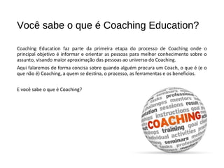 Você sabe o que é Coaching Education?
Coaching Education faz parte da primeira etapa do processo de Coaching onde o
principal objetivo é informar e orientar as pessoas para melhor conhecimento sobre o
assunto, visando maior aproximação das pessoas ao universo do Coaching.
Aqui falaremos de forma concisa sobre quando alguém procura um Coach, o que é (e o
que não é) Coaching, a quem se destina, o processo, as ferramentas e os benefícios.
E você sabe o que é Coaching?
 