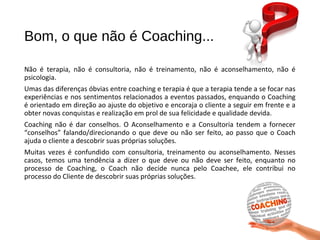 Bom, o que não é Coaching...
Não é terapia, não é consultoria, não é treinamento, não é aconselhamento, não é
psicologia.
Umas das diferenças óbvias entre coaching e terapia é que a terapia tende a se focar nas
experiências e nos sentimentos relacionados a eventos passados, enquando o Coaching
é orientado em direção ao ajuste do objetivo e encoraja o cliente a seguir em frente e a
obter novas conquistas e realização em prol de sua felicidade e qualidade devida.
Coaching não é dar conselhos. O Aconselhamento e a Consultoria tendem a fornecer
“conselhos” falando/direcionando o que deve ou não ser feito, ao passo que o Coach
ajuda o cliente a descobrir suas próprias soluções.
Muitas vezes é confundido com consultoria, treinamento ou aconselhamento. Nesses
casos, temos uma tendência a dizer o que deve ou não deve ser feito, enquanto no
processo de Coaching, o Coach não decide nunca pelo Coachee, ele contribui no
processo do Cliente de descobrir suas próprias soluções.
 