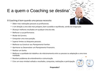 E a quem o Coaching se destina?
O Coaching é bom quando uma pessoa necessita:
• Obter mais realizações pessoais ou profissionais.
• Ir em direção a uma vida mais próspera, bem sucedida e equilibrada, saindo da estagnação.
• Alcançar melhores resultados em qualquer área da vida.
• Melhorar a sua performance.
• Mudar de Carreira.
• Conquistar uma nova posição.
• Superar limites ou bloqueios pessoais.
• Melhorar ou Construir seu Planejamento Familiar.
• Aprimorar ou Desenvolver um Planejamento Financeiro.
• Realizar um Sonho.
• Melhorar a qualidade do trabalho e do relacionamento entre as pessoas ou adaptação a uma nova
realidade.
• Resolver problemas de entendimento e comunicação.
• Criar um novo mindset voltado a resultados, conquistas, realizações e participação.
Preparados?
 