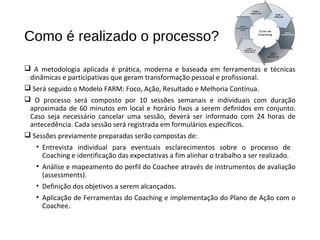 Como é realizado o processo?
 A metodologia aplicada é prática, moderna e baseada em ferramentas e técnicas
dinâmicas e participativas que geram transformação pessoal e profissional.
 Será seguido o Modelo FARM: Foco, Ação, Resultado e Melhoria Contínua.
 O processo será composto por 10 sessões semanais e individuais com duração
aproximada de 60 minutos em local e horário fixos a serem definidos em conjunto.
Caso seja necessário cancelar uma sessão, deverá ser informado com 24 horas de
antecedência. Cada sessão será registrada em formulários específicos.
 Sessões previamente preparadas serão compostas de:
• Entrevista individual para eventuais esclarecimentos sobre o processo de
Coaching e identificação das expectativas a fim alinhar o trabalho a ser realizado.
• Análise e mapeamento do perfil do Coachee através de instrumentos de avaliação
(assessments).
• Definição dos objetivos a serem alcançados.
• Aplicação de Ferramentas do Coaching e implementação do Plano de Ação com o
Coachee.
 