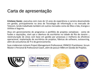 Carta de apresentação
Cristiane Xavier, executiva com mais de 12 anos de experiência e carreira desenvolvida
em gestão, principalmente na área de Tecnologia de Informação e no mercado de
Telecom, tendo trabalhado também em outros mercados como de Óleo e Gás, Energia e
Utilities e Seguros.
Atua em gerenciamento de programas e portfólio de projetos complexos - como de
fusões e aquisições, start ups e abertura de escritórios na cidade do Rio de Janeiro -,
reestruturação de áreas com base em gestão por processos e melhoria da eficiência
operacional, implantação de escritórios de projetos, fábricas de software, outsourcing,
além de consultorias de TI e de gerenciamento.
Suas credenciais incluem Project Management Professional, PRINCE2 Practitioner, Scrum
Master e Personal & Professional Coach, além de possuir MBA em Gestão de Projetos.
 