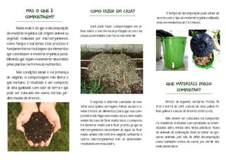Nada mais é do que a decomposição
da matéria orgânica (de origem animal ou
vegetal) realizada por microorganismos,
como fungos e bactérias. Esse processo é
fundamental na reciclagem dos elementos
que constituem a matéria orgânica, possi-
bilitando que sejam novamente absorvidos
pelas plantas na forma de nutrientes.
Nas condições ideais e na presença
de oxigênio, a compostagem não libera o
gás metano. O resultado é um composto
de alta qualidade, com odor de terra e que
pode ser colocado em vasos, hortas, jar-
dins, mudas de árvores...
Você pode fazer compostagem em pi-
lhas sobre o solo em local protegido do sol e da
chuva ou em baldes com furos nas laterais.
O segredo é alternar camadas de ma-
téria seca (palha, serragem, folhas secas) e ú-
mida (restos de alimentos) para que sua com-
posteira não fique nem muito seca e nem muito
úmida. No caso de ficar muito seca, o composto
irá demorar muito para ficar pronto, já que os
microorganismos necessitam de água. Se ficar
muito úmida, não entrará oxigênio suficiente e
outros microorganismos irão se desenvolver,
resultando em mau cheiro.
MAS O QUE É
COMPOSTAGEM?
COMO FAZER EM CASA?
QUE MATERIAIS POSSO
COMPOSTAR?
Restos de legumes, verduras, frutas, fil-
tros e borra de café, cascas de ovos, palha, fo-
lhas, galhos e cascas de árvores, esterco etc.
Não devem ser colocados na compostei-
ra: madeiras tratadas com pesticidas ou enver-
nizadas, vidro, metal, óleo, tinta, plásticos, fezes
de animais de estimação. Deve-se evitar as gor-
duras animais, pois são de difícil decomposição,
como também restos de carne, por atrair ani-
mais domésticos.
O tempo de decomposição pode variar de
acordo com o tipo de material orgânico utilizado,
mas em média leva de 2 a 3 meses.
 
