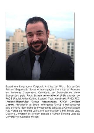 Expert em Linguagem Corporal, Análise de Micro Expressões
Faciais, Engenharia Social e Investigação Científica de Fraudes
em Ambiente Corporativo. Certificado em Detecção de Micro
Expressões pelo Paul Ekman International (PEI) através do
FACS (Facial Action Coding System) Test, Humintell, F-MGIFCC
(Freitas-Magalhães Group International FACS Certified
Coder). Presidente do Social Intelligence Group e Responsável
pelo primeiro laboratório de Investigação aplicada a Comunicação
Não-Verbal da América Latina em parceria com o MIT Media Lab,
Queen's University of Northern Belfast e Human Sensing Labs da
University of Carnegie Mellon.
 