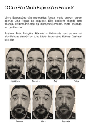 O Que São Micro Expressões Faciais?
Micro Expressões são expressões faciais muito breves, duram
apenas uma fração de segundo. Elas ocorrem quando uma
pessoa, deliberadamente ou inconscientemente, tenta esconder
um sentimento.
Existem Sete Emoções Básicas e Universais que podem ser
identificadas através de suas Micro Expressões Faciais Distintas,
são elas:
Felicidade Desprezo Nojo Raiva
	
	 			 	
Tristeza Medo Surpresa
 