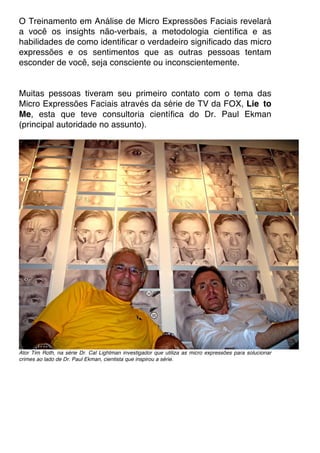 O Treinamento em Análise de Micro Expressões Faciais revelará
a você os insights não-verbais, a metodologia científica e as
habilidades de como identificar o verdadeiro significado das micro
expressões e os sentimentos que as outras pessoas tentam
esconder de você, seja consciente ou inconscientemente.
Muitas pessoas tiveram seu primeiro contato com o tema das
Micro Expressões Faciais através da série de TV da FOX, Lie to
Me, esta que teve consultoria científica do Dr. Paul Ekman
(principal autoridade no assunto).
Ator Tim Roth, na série Dr. Cal Lightman investigador que utiliza as micro expressões para solucionar
crimes ao lado de Dr. Paul Ekman, cientista que inspirou a série.
 
