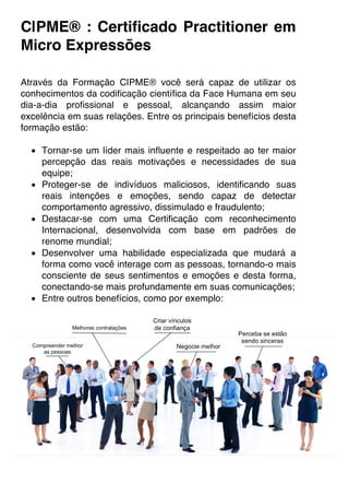 C|PME® : Certificado Practitioner em
Micro Expressões
Através da Formação C|PME® você será capaz de utilizar os
conhecimentos da codificação científica da Face Humana em seu
dia-a-dia profissional e pessoal, alcançando assim maior
excelência em suas relações. Entre os principais benefícios desta
formação estão:
• Tornar-se um líder mais influente e respeitado ao ter maior
percepção das reais motivações e necessidades de sua
equipe;
• Proteger-se de indivíduos maliciosos, identificando suas
reais intenções e emoções, sendo capaz de detectar
comportamento agressivo, dissimulado e fraudulento;
• Destacar-se com uma Certificação com reconhecimento
Internacional, desenvolvida com base em padrões de
renome mundial;
• Desenvolver uma habilidade especializada que mudará a
forma como você interage com as pessoas, tornando-o mais
consciente de seus sentimentos e emoções e desta forma,
conectando-se mais profundamente em suas comunicações;
• Entre outros benefícios, como por exemplo:
 