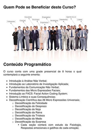 Quem Pode se Beneficiar deste Curso?
Conteúdo Programático
O curso conta com uma grade presencial de 8 horas o qual
contemplará a seguinte ementa:
• Introdução à Análise Não Verbal;
• Introdução ao Laboratório de Investigação Aplicada;
• Fundamentos da Comunicação Não Verbal;
• Fundamentos das Micro Expressões Faciais;
• Introdução ao FACS: Facial Action Coding System;
• Sistema Límbico e suas Consequências;
• Decodificação Científica das 26 Micro Expressões Universais;
o Decodificação da Felicidade
o Decodificação do Desprezo
o Decodificação do Nojo
o Decodificação da Raiva
o Decodificação da Tristeza
o Decodificação do Medo
o Decodificação da Surpresa
§ Cada seção contará com estudo da Fisiologia,
Respostas emocionais e gatilhos de cada emoção;
 