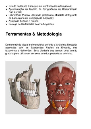 • Estudo de Casos Especiais de Identificações Alternativas;
• Apresentação do Modelo de Congruência de Comunicação
Não Verbal;
• Laboratório Prático utilizando plataforma eFacials (Integrante
do Laboratório de Investigação Aplicada);
• Avaliação Teórica e Prática;
• Entrega de Certificados aos Participantes;
Ferramentas & Metodologia
Demonstração visual tridimensional de toda a Anatomia Muscular
associada com as Expressões Faciais da Emoção, sua
taxonomia e definições. Será ofertada aos alunos uma versão
gratuita para utilizarem em seus estudos posteriores ao curso.
 