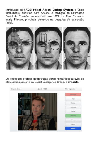 Introdução ao FACS: Facial Action Coding System, o único
instrumento científico para Análise e Medição da Expressão
Facial da Emoção, desenvolvido em 1970 por Paul Ekman e
Wally Friesen, principais pioneiros na pesquisa da expressão
facial.
Os exercícios práticos de detecção serão ministrados através da
plataforma exclusiva do Social Intelligence Group, o eFacials.
 