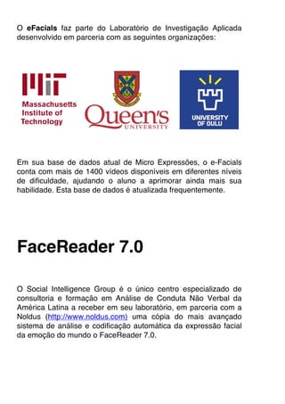 O eFacials faz parte do Laboratório de Investigação Aplicada
desenvolvido em parceria com as seguintes organizações:
Em sua base de dados atual de Micro Expressões, o e-Facials
conta com mais de 1400 vídeos disponíveis em diferentes níveis
de dificuldade, ajudando o aluno a aprimorar ainda mais sua
habilidade. Esta base de dados é atualizada frequentemente.
FaceReader 7.0
O Social Intelligence Group é o único centro especializado de
consultoria e formação em Análise de Conduta Não Verbal da
América Latina a receber em seu laboratório, em parceria com a
Noldus (http://www.noldus.com) uma cópia do mais avançado
sistema de análise e codificação automática da expressão facial
da emoção do mundo o FaceReader 7.0.
 