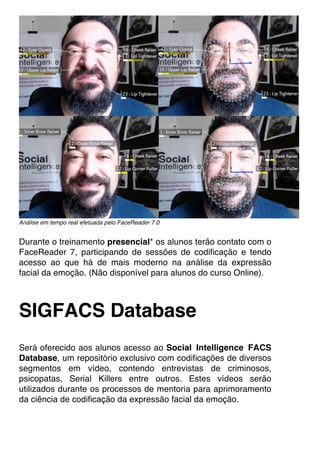 Análise em tempo real efetuada pelo FaceReader 7.0
Durante o treinamento presencial* os alunos terão contato com o
FaceReader 7, participando de sessões de codificação e tendo
acesso ao que há de mais moderno na análise da expressão
facial da emoção. (Não disponível para alunos do curso Online).
SIGFACS Database
Será oferecido aos alunos acesso ao Social Intelligence FACS
Database, um repositório exclusivo com codificações de diversos
segmentos em vídeo, contendo entrevistas de criminosos,
psicopatas, Serial Killers entre outros. Estes vídeos serão
utilizados durante os processos de mentoria para aprimoramento
da ciência de codificação da expressão facial da emoção.
 
