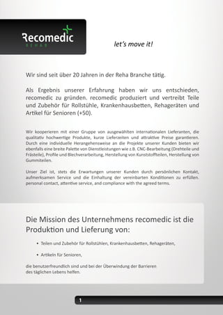 let’s move it!
Wir sind seit über 20 Jahren in der Reha Branche tätig.
Als Ergebnis unserer Erfahrung haben wir uns entschieden,
recomedic zu gründen. recomedic produziert und vertreibt Teile
und Zubehör für Rollstühle, Krankenhausbetten, Rehageräten und
Artikel für Senioren (+50).
Wir kooperieren mit einer Gruppe von ausgewählten internationalen Lieferanten, die
qualitativ hochwertige Produkte, kurze Lieferzeiten und attraktive Preise garantieren.
Durch eine individuelle Herangehensweise an die Projekte unserer Kunden bieten wir
ebenfalls eine breite Palette von Dienstleistungen wie z.B. CNC-Bearbeitung (Drehteile und
Frästeile), Profile und Blechverarbeitung, Herstellung von Kunststoffteilen, Herstellung von
Gummiteilen.
Unser Ziel ist, stets die Erwartungen unserer Kunden durch persönlichen Kontakt,
aufmerksamen Service und die Einhaltung der vereinbarten Konditionen zu erfüllen.
personal contact, attentive service, and compliance with the agreed terms.
Die Mission des Unternehmens recomedic ist die
Produktion und Lieferung von:
• Teilen und Zubehör für Rollstühlen, Krankenhausbetten, Rehageräten,
• Artikeln für Senioren,
die benutzerfreundlich sind und bei der Überwindung der Barrieren
des täglichen Lebens helfen.
1
 