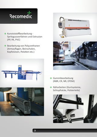 3
Kunstststoffbearbeitung -
Spritzgussverfahren und Extrusion
(PP, PA, PVC)
Bearbeitung von Polyurethanen
(Armauflagen, Beinschalen,
Kopfstützen, Pelotten etc.)
Gummibearbeitung
(NBR, CR, NR, EPDM)
Näharbeiten (Gurtsysteme,
Schlupfsäcke, Polsterteile)
 