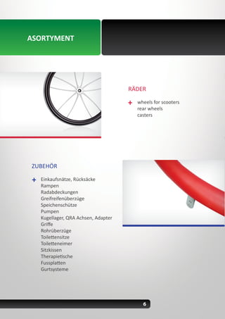 6
RÄDER
wheels for scooters
rear wheels
casters
ASORTYMENT
ZUBEHÖR
Einkaufsnätze, Rücksäcke
Rampen
Radabdeckungen
Greifreifenüberzüge
Speichenschütze
Pumpen
Kugellager, QRA Achsen, Adapter
Griffe
Rohrüberzüge
Toilettensitze
Toiletteneimer
Sitzkissen
Therapietische
Fussplatten
Gurtsysteme
 