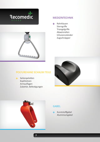 7
MEDIZINTECHNIK
Rohrklauen
Sterngriffe
Triangelgriffe
Abweisrollen
Infusionsständer
Zugschnäpper
POLYUREHANE SCHAUM TEILE
Seitenpelotten
Kopfstützen
Armauflagen
Zubehör, Befestigungen
GABEL
Kunststoffgabel
Aluminiumgabel
 