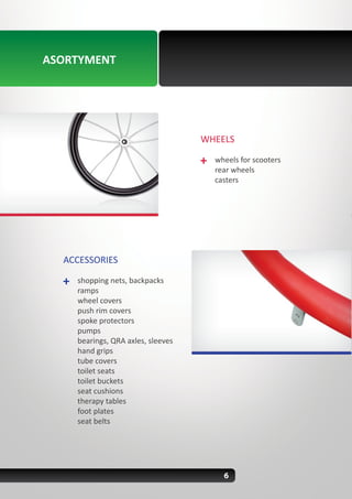 6
ACCESSORIES
shopping nets, backpacks
ramps
wheel covers
push rim covers
spoke protectors
pumps
bearings, QRA axles, sleeves
hand grips
tube covers
toilet seats
toilet buckets
seat cushions
therapy tables
foot plates
seat belts
WHEELS
wheels for scooters
rear wheels
casters
ASORTYMENT
 