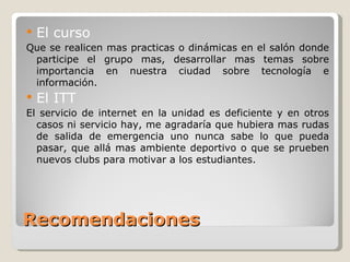 Recomendaciones El curso Que se realicen mas practicas o dinámicas en el salón donde participe el grupo mas, desarrollar mas temas sobre importancia en nuestra ciudad sobre tecnología e información.  El ITT El servicio de internet en la unidad es deficiente y en otros casos ni servicio hay, me agradaría que hubiera mas rudas de salida de emergencia uno nunca sabe lo que pueda pasar, que allá mas ambiente deportivo o que se prueben nuevos clubs para motivar a los estudiantes. 