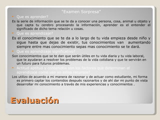 Evaluación “ Examen Sorpresa ” Que es aprender? Es la serie de información que se te da a conocer una persona, cosa, animal u objeto y que capta tu cerebro procesando la información, aprender es el entender el significado de dicho tema relación u cosas. Que es aprendizaje? Es el conocimiento que se te da a lo largo de tu vida empieza desde niño y sigue hasta que dejas de existir, tus conocimientos van  aumentando siempre entre mas conocimiento sepas mas conocimiento se te dará. Que es aprendizaje significativo? Son conocimientos que se te dan que serán útiles en tu vida diaria y tu vida laboral, que te ayudaran a resolver los problemas de la vida cotidiana y que te servirán en un futuro para futuros problemas. Actitud aptitud y contenidos son los factores que determinan el aprendizaje como uso yo estos recursos? Los utilizo de acuerdo a mi manera de razonar y de actuar como estudiante, mi forma es primero captar los contenidos después razonarlos y de ahí dar mi punto de vista desarrollar mi conocimiento a través de mis experiencias y conocimientos . 