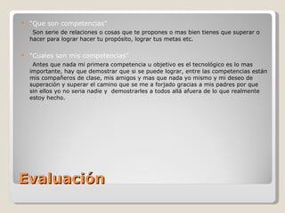 Evaluación “ Que son competencias ” Son serie de relaciones o cosas que te propones o mas bien tienes que superar o hacer para lograr hacer tu propósito, lograr tus metas etc. “ Cuales son mis competencias” Antes que nada mi primera competencia u objetivo es el tecnológico es lo mas importante, hay que demostrar que si se puede lograr, entre las competencias están mis compañeros de clase, mis amigos y mas que nada yo mismo y mi deseo de superación y superar el camino que se me a forjado gracias a mis padres por que sin ellos yo no seria nadie y  demostrarles a todos allá afuera de lo que realmente estoy hecho. 