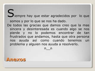 Anexos S iempre  hay  que estar agradecidos por  lo que somos y por lo que se nos ha dado.  De todos las gracias que damos creo que la mas sincera y desinteresada es cuando algo se nos pierde y no lo podemos encontrar de tan frustrados que andamos, hasta que otra persona nos ayuda así como cuando tenemos un problema y alguien nos ayuda a resolverlo. n__n 