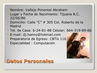 Datos Personales Nombre: Vallejo Pimentel Abraham Lugar y Fecha de Nacimiento: Tijuana B.C.  22 /06/86 Domicilio: Calle  “C” # 305 Col.  Roberto  de la  Madrid Tel. de  Casa: 6-24-81-88  Celular : 664-319-89-66 E-mail: dj.hanny@hotmail.com Preparatoria  de  Egreso : CBTis 116 Especialidad  :  Computación 