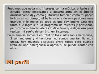 Mi perfil Pues mas que nada mis intereses son la música, el baile y el estudio, estoy empezando a desarrollarme en el ámbito musical como dj y como guitarrista también como mi padre lo hizo en su tiempo, el baile es una de mis pasiones mas grandes y lo mejor de todo es que soy bueno para eso tanto que logre ir a un programa de talentos y participar, pero como mi tercer interés lo dice tuve que dejar eso para realizar mi sueño de ser Ing. en Sistemas. En mi familia somos 9 en total de los cuales son 7 hermanos, 3 son mujeres y 4 hombres, no somos una familia muy unida, hay muchos disgustos entre todos pero cuando trata de una emergencia o apoyo si se puede contar con ellos. 
